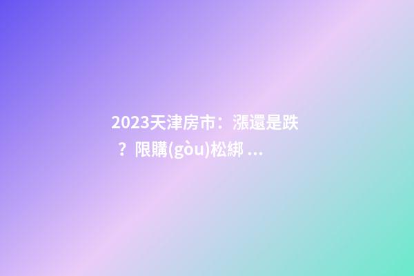 2023天津房市：漲還是跌？限購(gòu)松綁？八大預(yù)測(cè)解讀！